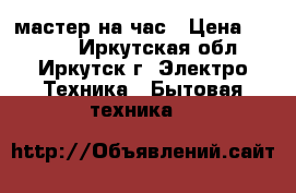 мастер на час › Цена ­ 1 000 - Иркутская обл., Иркутск г. Электро-Техника » Бытовая техника   